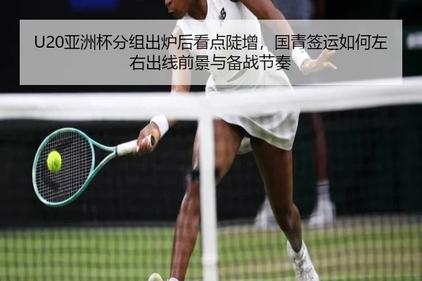 U20亚洲杯分组出炉后看点陡增，国青签运如何左右出线前景与备战节奏